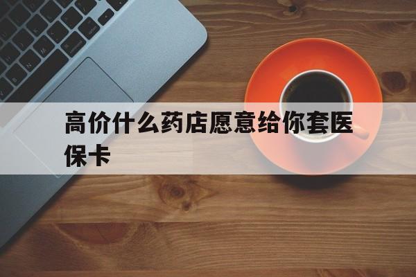 伊犁哈萨克最新的高价什么药店愿意给你套医保卡方法分享(伊犁哈萨克去药店套医保卡人家会给你套?教程)